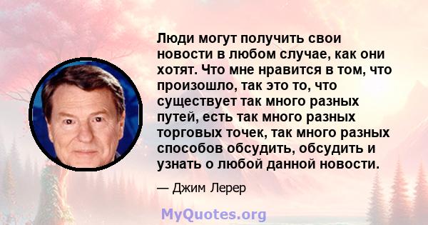 Люди могут получить свои новости в любом случае, как они хотят. Что мне нравится в том, что произошло, так это то, что существует так много разных путей, есть так много разных торговых точек, так много разных способов