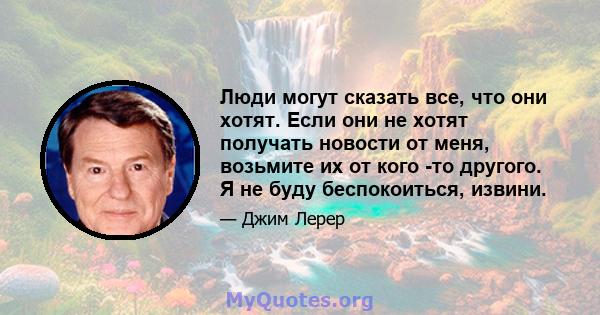 Люди могут сказать все, что они хотят. Если они не хотят получать новости от меня, возьмите их от кого -то другого. Я не буду беспокоиться, извини.