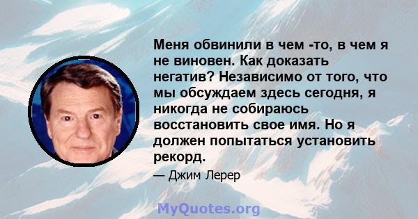 Меня обвинили в чем -то, в чем я не виновен. Как доказать негатив? Независимо от того, что мы обсуждаем здесь сегодня, я никогда не собираюсь восстановить свое имя. Но я должен попытаться установить рекорд.