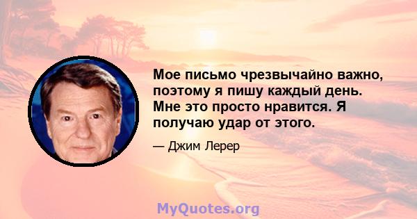 Мое письмо чрезвычайно важно, поэтому я пишу каждый день. Мне это просто нравится. Я получаю удар от этого.