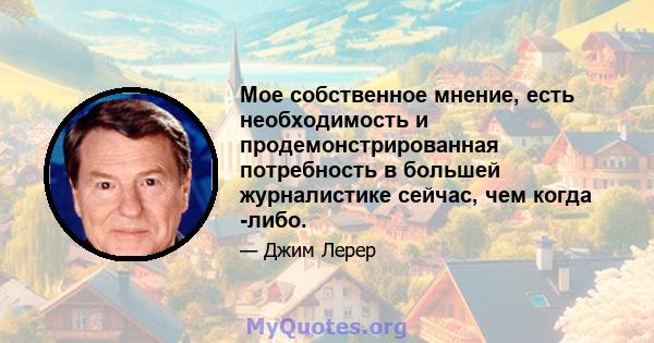 Мое собственное мнение, есть необходимость и продемонстрированная потребность в большей журналистике сейчас, чем когда -либо.