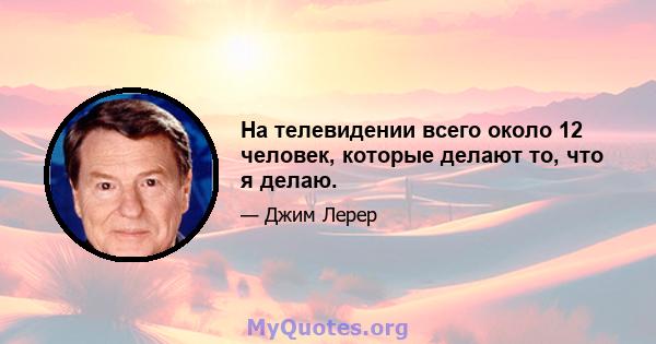 На телевидении всего около 12 человек, которые делают то, что я делаю.