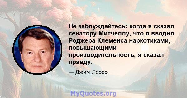 Не заблуждайтесь: когда я сказал сенатору Митчеллу, что я вводил Роджера Клеменса наркотиками, повышающими производительность, я сказал правду.