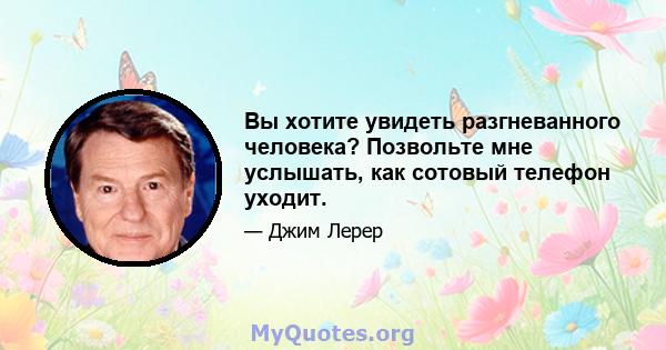 Вы хотите увидеть разгневанного человека? Позвольте мне услышать, как сотовый телефон уходит.