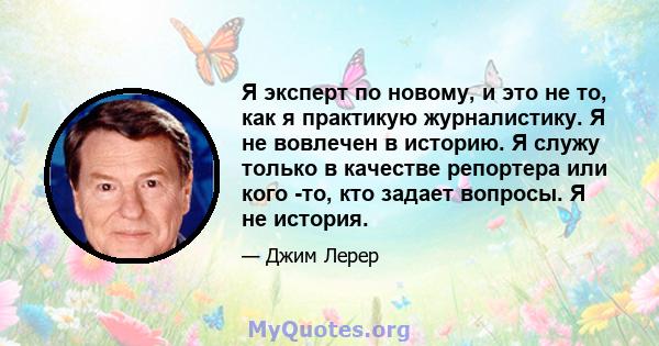 Я эксперт по новому, и это не то, как я практикую журналистику. Я не вовлечен в историю. Я служу только в качестве репортера или кого -то, кто задает вопросы. Я не история.