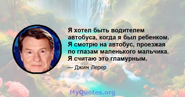 Я хотел быть водителем автобуса, когда я был ребенком. Я смотрю на автобус, проезжая по глазам маленького мальчика. Я считаю это гламурным.