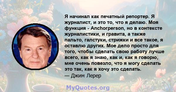 Я начинал как печатный репортер. Я журналист, и это то, что я делаю. Моя функция - Anchorperson, но в контексте журналистики, и гравита, а также пальто, галстуки, стрижки и все такое, я оставлю других. Мое дело просто