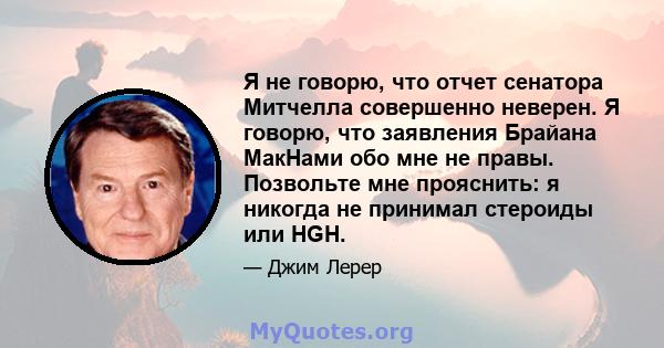 Я не говорю, что отчет сенатора Митчелла совершенно неверен. Я говорю, что заявления Брайана МакНами обо мне не правы. Позвольте мне прояснить: я никогда не принимал стероиды или HGH.