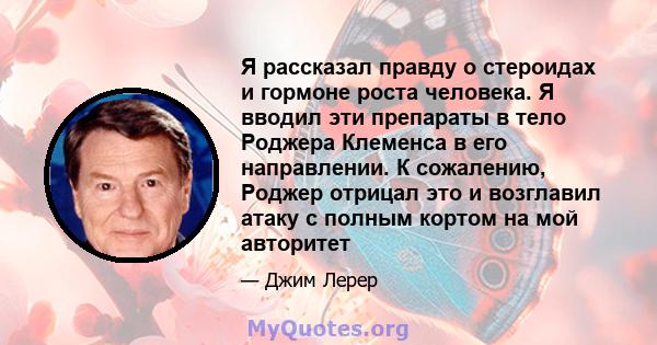 Я рассказал правду о стероидах и гормоне роста человека. Я вводил эти препараты в тело Роджера Клеменса в его направлении. К сожалению, Роджер отрицал это и возглавил атаку с полным кортом на мой авторитет