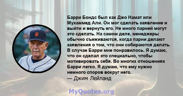 Барри Бондс был как Джо Намат или Мухаммед Али. Он мог сделать заявление и выйти и вернуть его. Не много парней могут это сделать. На самом деле, менеджеры обычно съеживаются, когда парни делают заявления о том, что они 