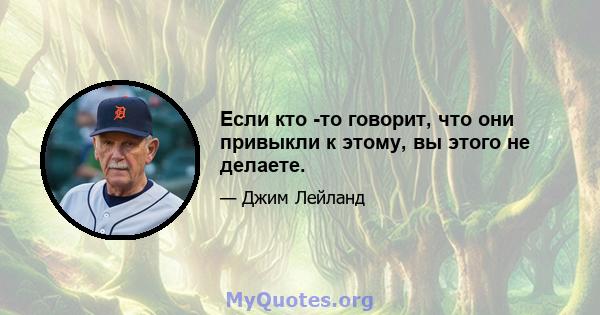 Если кто -то говорит, что они привыкли к этому, вы этого не делаете.