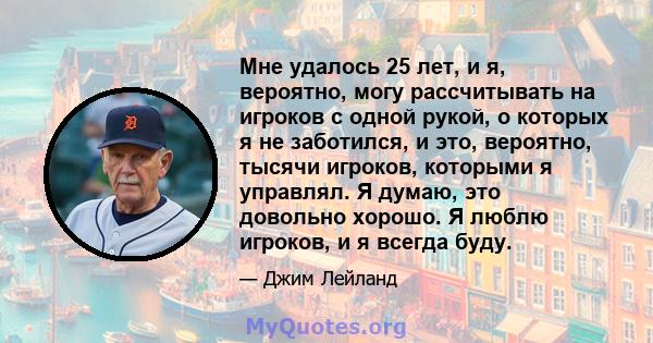 Мне удалось 25 лет, и я, вероятно, могу рассчитывать на игроков с одной рукой, о которых я не заботился, и это, вероятно, тысячи игроков, которыми я управлял. Я думаю, это довольно хорошо. Я люблю игроков, и я всегда