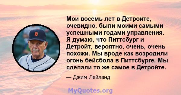 Мои восемь лет в Детройте, очевидно, были моими самыми успешными годами управления. Я думаю, что Питтсбург и Детройт, вероятно, очень, очень похожи. Мы вроде как возродили огонь бейсбола в Питтсбурге. Мы сделали то же