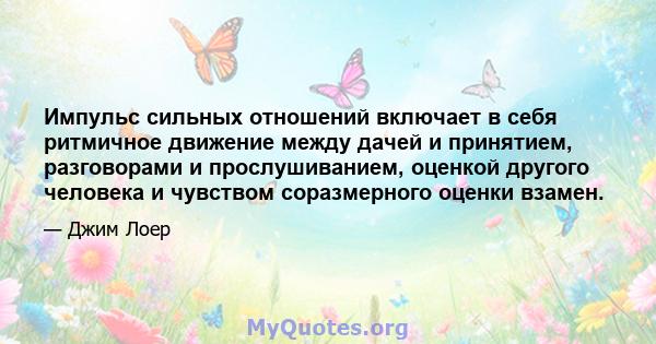 Импульс сильных отношений включает в себя ритмичное движение между дачей и принятием, разговорами и прослушиванием, оценкой другого человека и чувством соразмерного оценки взамен.