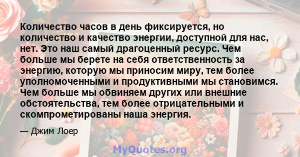 Количество часов в день фиксируется, но количество и качество энергии, доступной для нас, нет. Это наш самый драгоценный ресурс. Чем больше мы берете на себя ответственность за энергию, которую мы приносим миру, тем