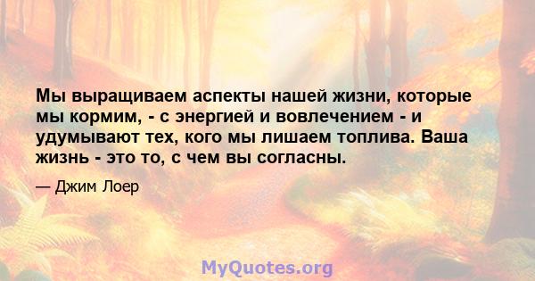 Мы выращиваем аспекты нашей жизни, которые мы кормим, - с энергией и вовлечением - и удумывают тех, кого мы лишаем топлива. Ваша жизнь - это то, с чем вы согласны.