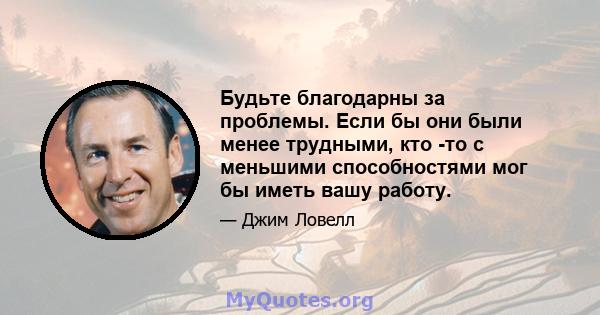 Будьте благодарны за проблемы. Если бы они были менее трудными, кто -то с меньшими способностями мог бы иметь вашу работу.