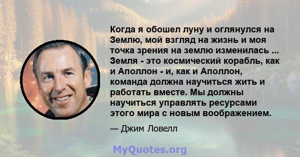 Когда я обошел луну и оглянулся на Землю, мой взгляд на жизнь и моя точка зрения на землю изменилась ... Земля - ​​это космический корабль, как и Аполлон - и, как и Аполлон, команда должна научиться жить и работать