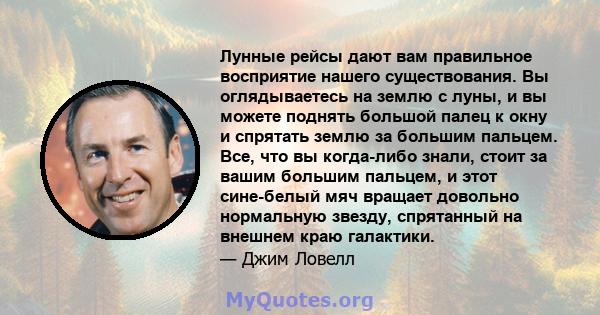 Лунные рейсы дают вам правильное восприятие нашего существования. Вы оглядываетесь на землю с луны, и вы можете поднять большой палец к окну и спрятать землю за большим пальцем. Все, что вы когда-либо знали, стоит за