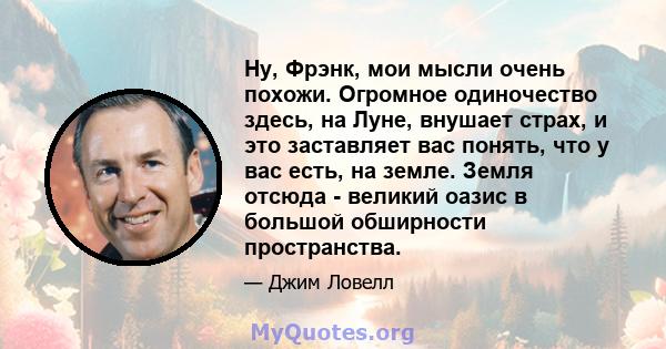 Ну, Фрэнк, мои мысли очень похожи. Огромное одиночество здесь, на Луне, внушает страх, и это заставляет вас понять, что у вас есть, на земле. Земля отсюда - великий оазис в большой обширности пространства.