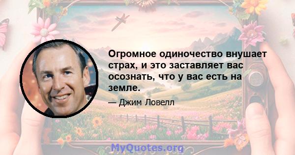 Огромное одиночество внушает страх, и это заставляет вас осознать, что у вас есть на земле.