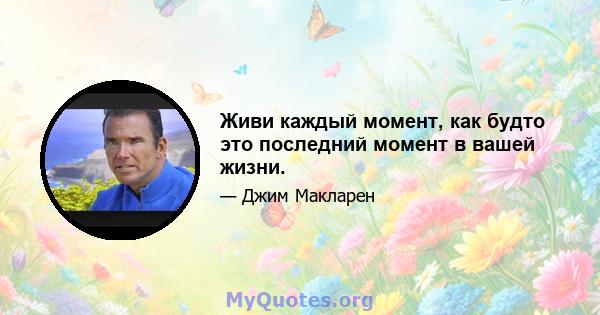 Живи каждый момент, как будто это последний момент в вашей жизни.