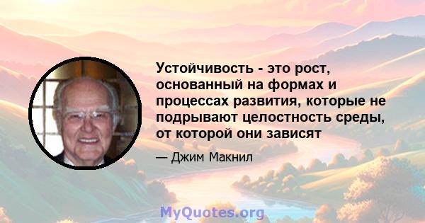 Устойчивость - это рост, основанный на формах и процессах развития, которые не подрывают целостность среды, от которой они зависят