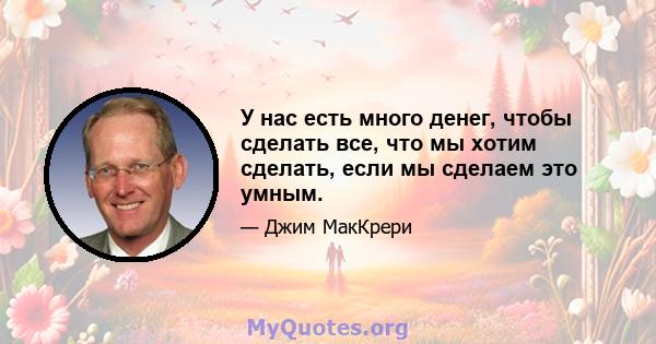 У нас есть много денег, чтобы сделать все, что мы хотим сделать, если мы сделаем это умным.