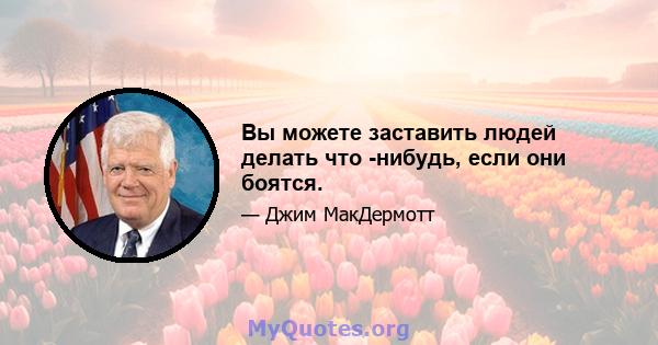 Вы можете заставить людей делать что -нибудь, если они боятся.