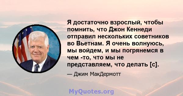 Я достаточно взрослый, чтобы помнить, что Джон Кеннеди отправил нескольких советников во Вьетнам. Я очень волнуюсь, мы войдем, и мы погрянемся в чем -то, что мы не представляем, что делать [с].