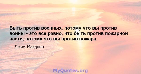 Быть против военных, потому что вы против войны - это все равно, что быть против пожарной части, потому что вы против пожара.