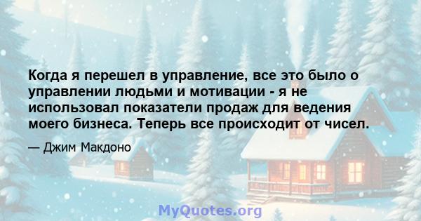 Когда я перешел в управление, все это было о управлении людьми и мотивации - я не использовал показатели продаж для ведения моего бизнеса. Теперь все происходит от чисел.