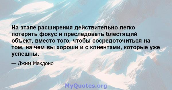 На этапе расширения действительно легко потерять фокус и преследовать блестящий объект, вместо того, чтобы сосредоточиться на том, на чем вы хороши и с клиентами, которые уже успешны.