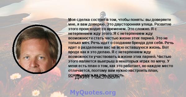 Моя сделка состоит в том, чтобы понять: вы доверяете мне, я вам доверяю. Это двусторонняя улица. Развитие этого происходит со временем. Это сложно. Я с нетерпением жду этого. Я с нетерпением жду возможности стать частью 