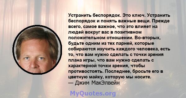 Устранить беспорядок. Это ключ. Устранить беспорядок и понять важные вещи. Прежде всего, самое важное, что это влияет на людей вокруг вас в позитивном положительном отношении. Во-вторых, будьте одним из тех парней,