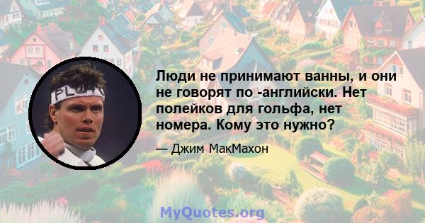 Люди не принимают ванны, и они не говорят по -английски. Нет полейков для гольфа, нет номера. Кому это нужно?