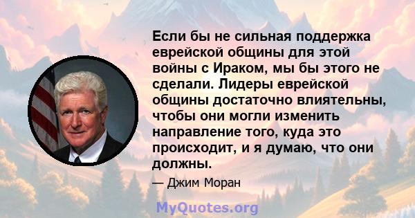 Если бы не сильная поддержка еврейской общины для этой войны с Ираком, мы бы этого не сделали. Лидеры еврейской общины достаточно влиятельны, чтобы они могли изменить направление того, куда это происходит, и я думаю,