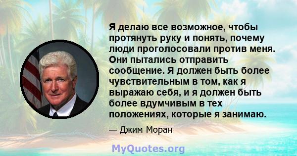 Я делаю все возможное, чтобы протянуть руку и понять, почему люди проголосовали против меня. Они пытались отправить сообщение. Я должен быть более чувствительным в том, как я выражаю себя, и я должен быть более