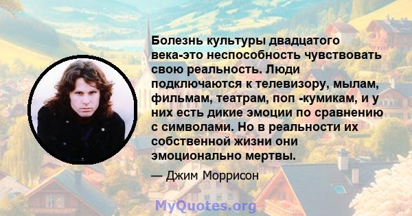 Болезнь культуры двадцатого века-это неспособность чувствовать свою реальность. Люди подключаются к телевизору, мылам, фильмам, театрам, поп -кумикам, и у них есть дикие эмоции по сравнению с символами. Но в реальности