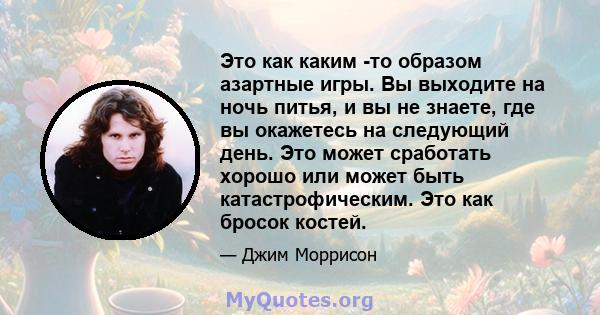 Это как каким -то образом азартные игры. Вы выходите на ночь питья, и вы не знаете, где вы окажетесь на следующий день. Это может сработать хорошо или может быть катастрофическим. Это как бросок костей.