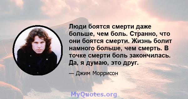 Люди боятся смерти даже больше, чем боль. Странно, что они боятся смерти. Жизнь болит намного больше, чем смерть. В точке смерти боль закончилась. Да, я думаю, это друг.