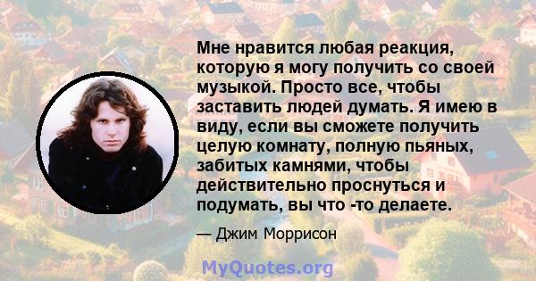 Мне нравится любая реакция, которую я могу получить со своей музыкой. Просто все, чтобы заставить людей думать. Я имею в виду, если вы сможете получить целую комнату, полную пьяных, забитых камнями, чтобы действительно