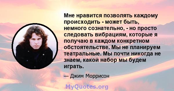 Мне нравится позволять каждому происходить - может быть, немного сознательно, - но просто следовать вибрациям, которые я получаю в каждом конкретном обстоятельстве. Мы не планируем театральные. Мы почти никогда не