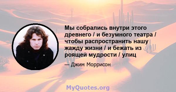 Мы собрались внутри этого древнего / и безумного театра / чтобы распространить нашу жажду жизни / и бежать из роящей мудрости / улиц