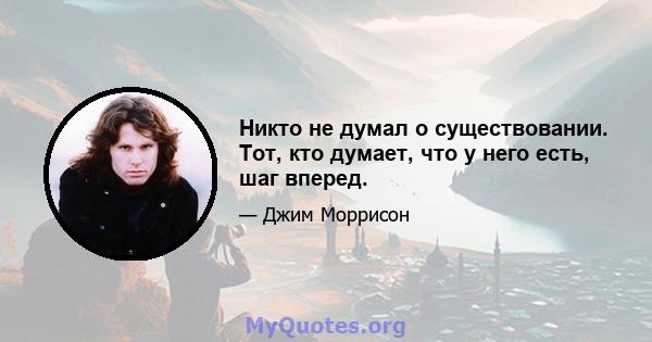 Никто не думал о существовании. Тот, кто думает, что у него есть, шаг вперед.