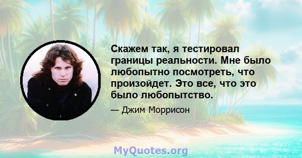 Скажем так, я тестировал границы реальности. Мне было любопытно посмотреть, что произойдет. Это все, что это было любопытство.