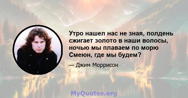 Утро нашел нас не зная, полдень сжигает золото в наши волосы, ночью мы плаваем по морю Смеюн, где мы будем?