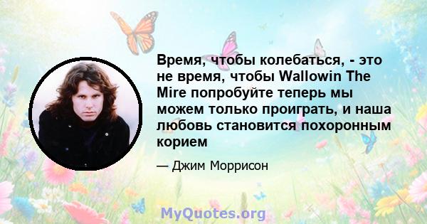 Время, чтобы колебаться, - это не время, чтобы Wallowin The Mire попробуйте теперь мы можем только проиграть, и наша любовь становится похоронным корием