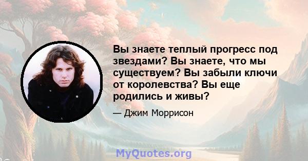 Вы знаете теплый прогресс под звездами? Вы знаете, что мы существуем? Вы забыли ключи от королевства? Вы еще родились и живы?