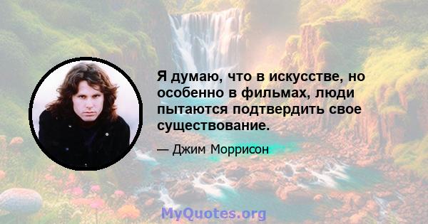 Я думаю, что в искусстве, но особенно в фильмах, люди пытаются подтвердить свое существование.